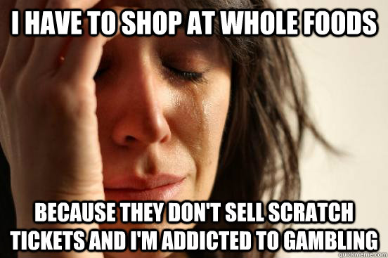 I have to shop at whole foods Because they don't sell scratch tickets and I'm addicted to gambling  First World Problems