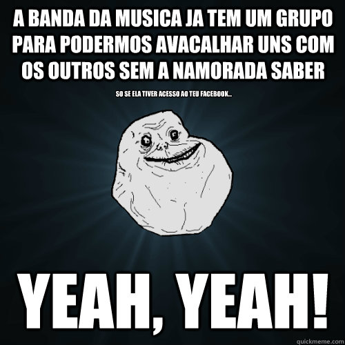 A Banda da musica ja tem um grupo para podermos avacalhar uns com os outros sem a namorada saber Yeah, yeah! So se ela tiver acesso ao teu facebook...  Forever Alone