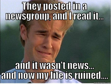 THEY POSTED IN A NEWSGROUP, AND I READ IT... AND IT WASN'T NEWS... AND NOW MY LIFE IS RUINED.... 1990s Problems