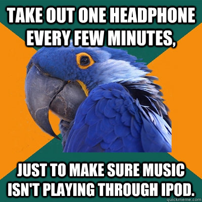 Take out one headphone every few minutes, just to make sure music isn't playing through ipod.  Paranoid Parrot