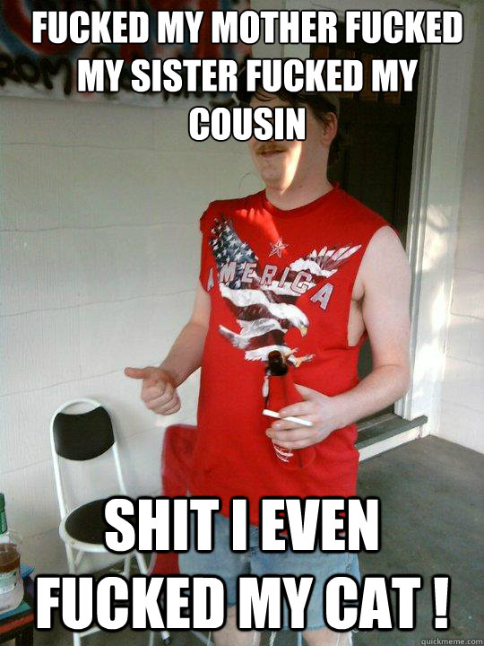 Fucked my mother fucked my sister fucked my cousin shit i even fucked my cat ! - Fucked my mother fucked my sister fucked my cousin shit i even fucked my cat !  Redneck Randal