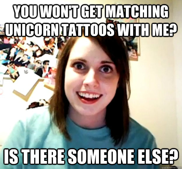 You won't get matching unicorn tattoos with me? Is there someone else?  Overly Attached Girlfriend