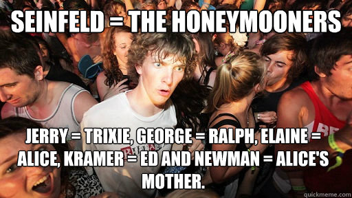 Seinfeld = The Honeymooners Jerry = Trixie, George = Ralph, Elaine = Alice, Kramer = Ed and Newman = Alice's mother.  Sudden Clarity Clarence