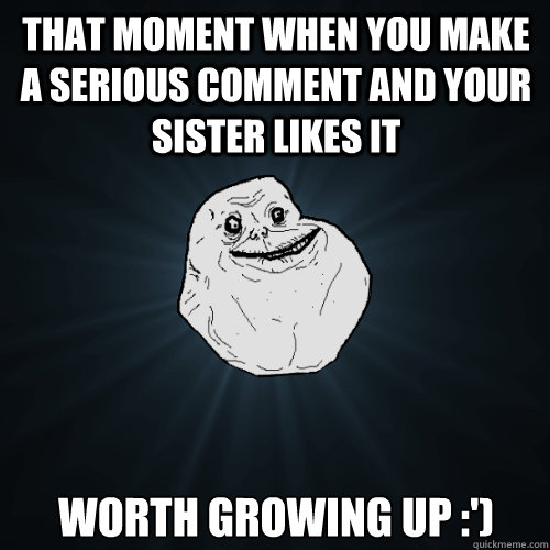 that moment when you make a serious comment and your sister likes it worth growing up :')  Forever Alone