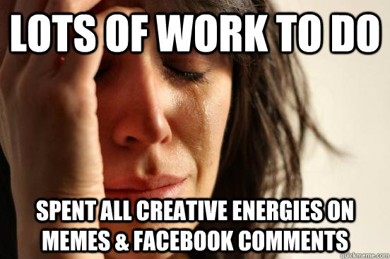 lots of work to do spent all creative energies on memes & Facebook comments  First World Problems
