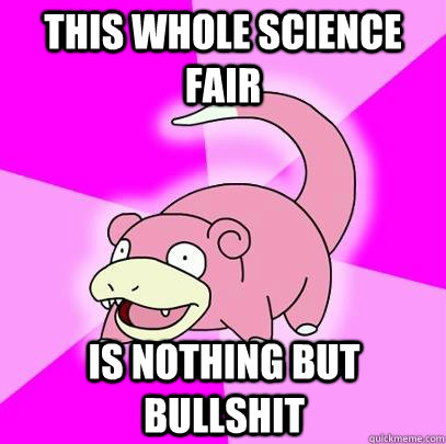 this whole science fair is nothing but bullshit  Slowpoke