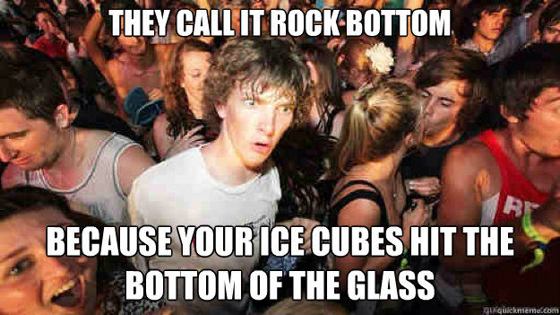 They call it rock bottom  because your ice cubes hit the bottom of the glass  Sudden Clarity Clarence