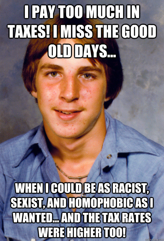 I pay too much in taxes! I miss the good old days... When I could be as racist, sexist, and homophobic as I wanted... and the tax rates were higher too!  Old Economy Steven