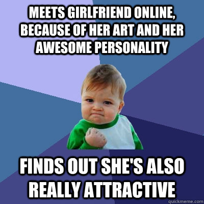 Meets girlfriend online, because of her art and her awesome personality finds out she's also really attractive  Success Kid