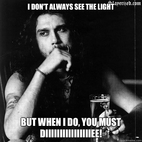 I don't always see the light But when I do, YOU MUST DIIIIIIIIIIIIIIIIEE!   Most Interesting Tom Araya