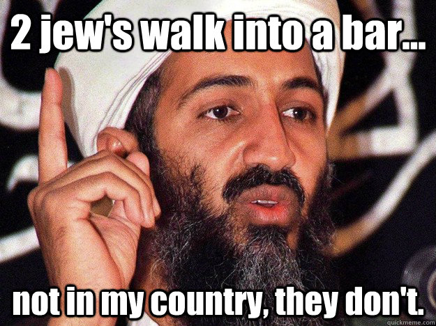 2 jew's walk into a bar... not in my country, they don't. - 2 jew's walk into a bar... not in my country, they don't.  Osama