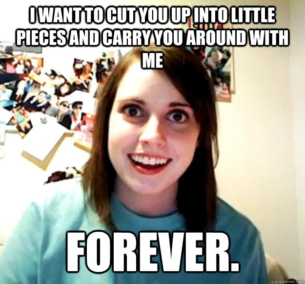 i want to cut you up into little pieces and carry you around with me forever.  Overly Attached Girlfriend
