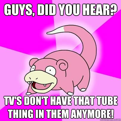 Guys, did you hear? TV's don't have that tube thing in them anymore!  Slowpoke