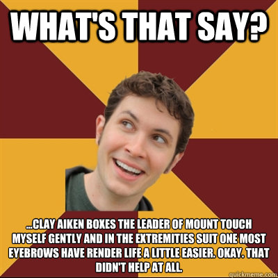 What's that say? ...Clay Aiken boxes the leader of mount touch myself gently and in the extremities suit one most eyebrows have render life a little easier. Okay. That didn't help at all.  Tobuscus