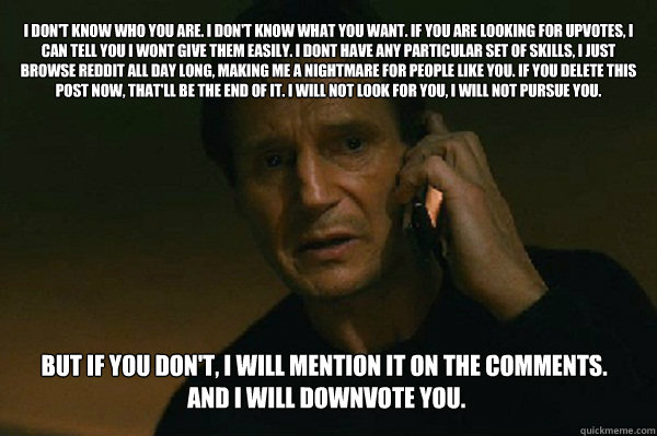 I don't know who you are. I don't know what you want. If you are looking for upvotes, I can tell you I wont give them easily. I dont have any particular set of skills, i just browse Reddit all day long, making me a nightmare for people like you. If you de  Liam Neeson Taken