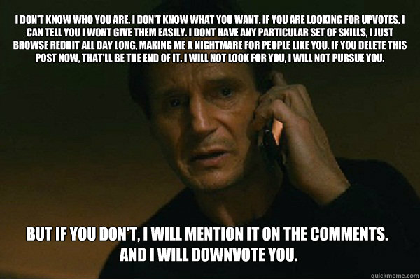 I don't know who you are. I don't know what you want. If you are looking for upvotes, I can tell you I wont give them easily. I dont have any particular set of skills, i just browse Reddit all day long, making me a nightmare for people like you. If you de - I don't know who you are. I don't know what you want. If you are looking for upvotes, I can tell you I wont give them easily. I dont have any particular set of skills, i just browse Reddit all day long, making me a nightmare for people like you. If you de  Liam Neeson Taken