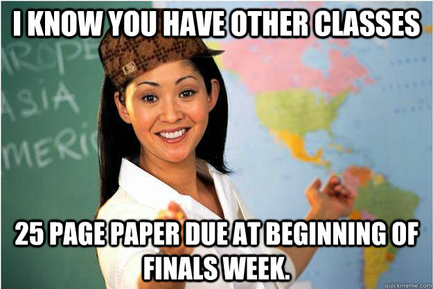 I know you have other classes 25 page paper due at beginning of finals week.  Scumbag Teacher