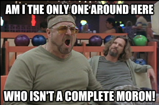 Am I the only one around here who isn't a complete moron!  Angry Walter
