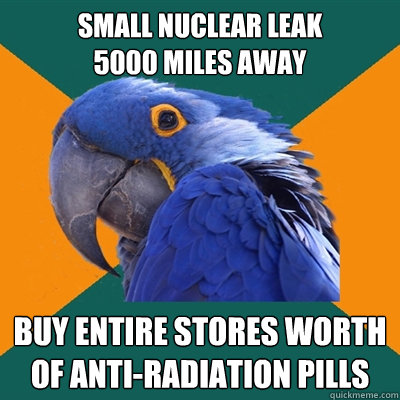 Small Nuclear Leak 
5000 miles away Buy entire stores worth of anti-radiation pills  Paranoid Parrot