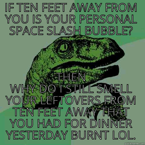 IF TEN FEET AWAY FROM YOU IS YOUR PERSONAL SPACE SLASH BUBBLE? THEN WHY DO I STILL SMELL YOUR LEFTOVERS FROM TEN FEET AWAY THAT YOU HAD FOR DINNER YESTERDAY BURNT LOL. Philosoraptor