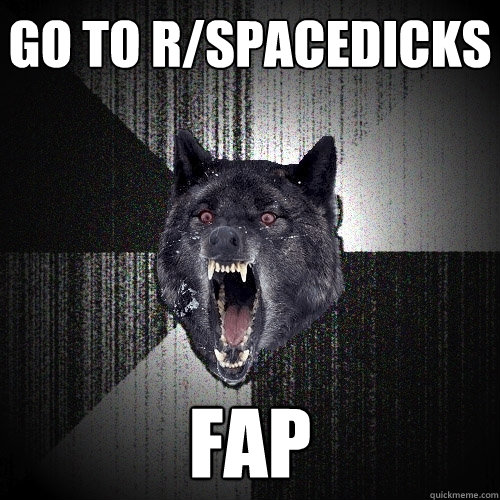 go to r/spacedicks fap  Insanity Wolf