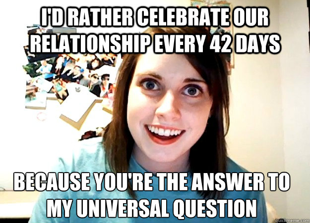 I'd rather celebrate our relationship every 42 days because you're the answer to 
my universal question  Overly Attached Girlfriend