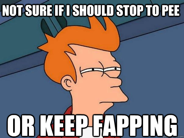 Not sure if i should stop to pee or keep fapping  Not sure Fry