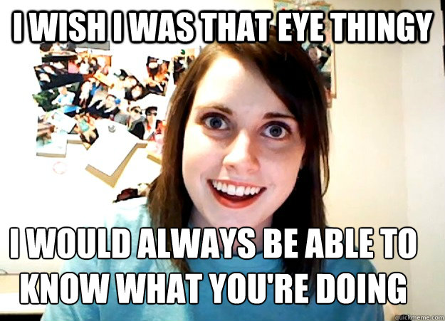 I wish I was that eye thingy I would always be able to know what you're doing  Overly Attached Girlfriend