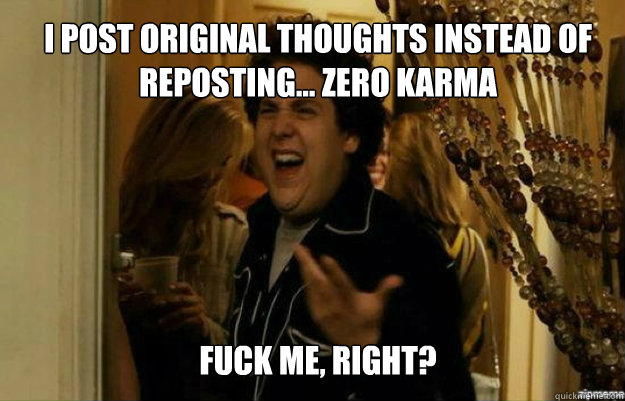 I post original thoughts instead of reposting... Zero Karma FUCK ME, RIGHT?  fuck me right