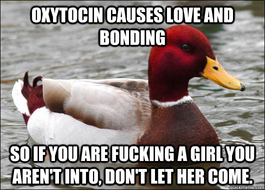 Oxytocin causes love and bonding So if you are fucking a girl you aren't into, don't let her come.   Malicious Advice Mallard