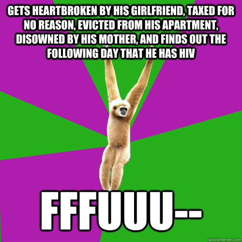 Gets heartbroken by his girlfriend, taxed for no reason, evicted from his apartment, disowned by his mother, and finds out the following day that he has HIV FFFUUU--  Over-used quote gibbon