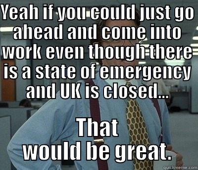 Snow day? - YEAH IF YOU COULD JUST GO AHEAD AND COME INTO WORK EVEN THOUGH THERE IS A STATE OF EMERGENCY AND UK IS CLOSED... THAT WOULD BE GREAT. Bill Lumbergh