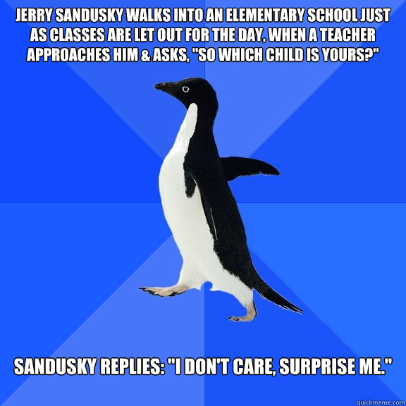 Jerry Sandusky walks into an elementary school just as classes are let out for the day, when a teacher approaches him & asks, 