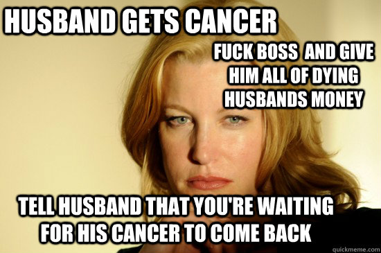 Husband gets cancer  fuck boss  and give him all of dying husbands money tell husband that you're waiting for his cancer to come back  