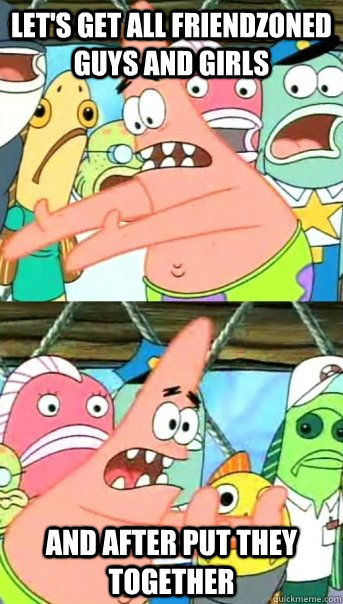 let's get all friendzoned guys and girls and after put they together  Push it somewhere else Patrick