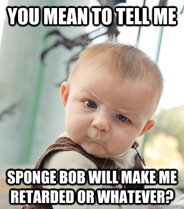 you mean to tell me Sponge bob will make me retarded or whatever? - you mean to tell me Sponge bob will make me retarded or whatever?  skeptical baby