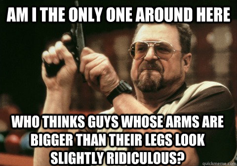 Am I the only one around here who thinks guys whose arms are bigger than their legs look slightly ridiculous? - Am I the only one around here who thinks guys whose arms are bigger than their legs look slightly ridiculous?  Am I the only one