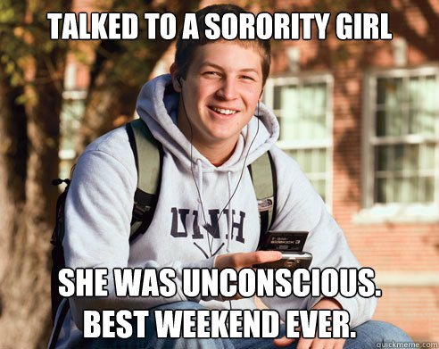 Talked to a sorority girl She was unconscious. 
Best weekend ever.  College Freshman