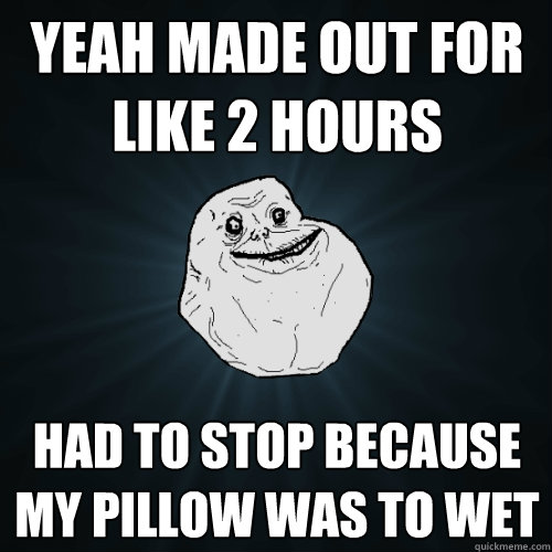Yeah made out for like 2 hours had to stop because my pillow was to wet  Forever Alone