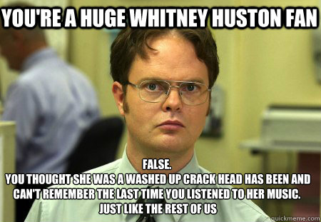 you're a huge whitney huston fan False.
 you thought she was a washed up crack head has been and can't remember the last time you listened to her music.
 just like the rest of us  Schrute