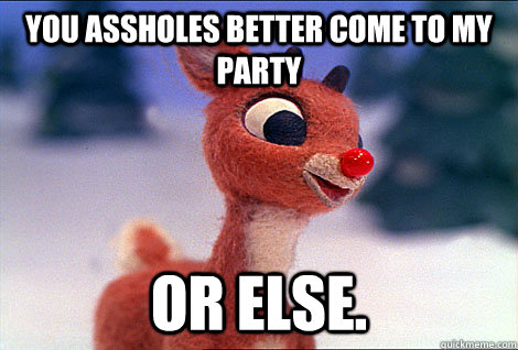 you assholes better come to my party or else.  Condescending Rudolph