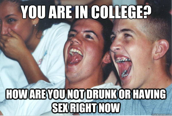 You are in college? How are you not drunk or having sex right now  Immature High Schoolers
