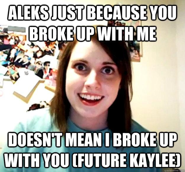 aleks Just because you broke up with me Doesn't mean I broke up with you (future kaylee)  Overly Attached Girlfriend