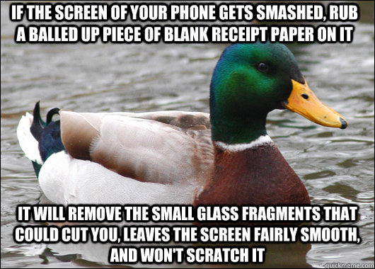 If the screen of your phone gets smashed, rub a balled up piece of blank receipt paper on it it will remove the small glass fragments that could cut you, leaves the screen fairly smooth, and won't scratch it  Actual Advice Mallard