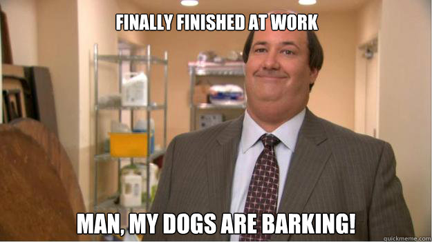 finally finished at work man, my dogs are barking!  