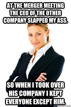 At the merger meeting the CEO of the other company slapped my ass.  So when I took over his company I kept everyone except him.  - At the merger meeting the CEO of the other company slapped my ass.  So when I took over his company I kept everyone except him.   Successful Business woman