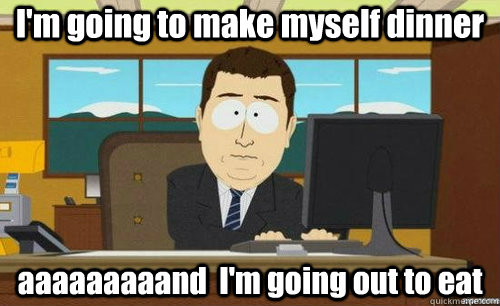 I'm going to make myself dinner aaaaaaaaand  I'm going out to eat - I'm going to make myself dinner aaaaaaaaand  I'm going out to eat  anditsgone