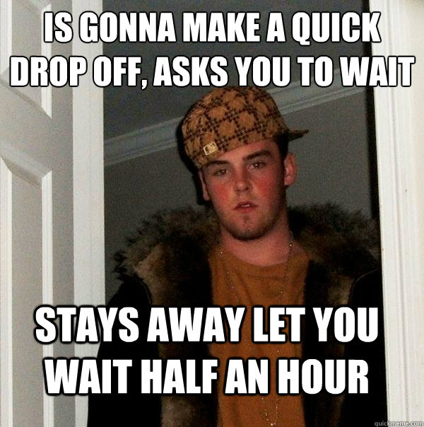 is gonna make a quick drop off, asks you to wait
 stays away let you wait half an hour  Scumbag Steve