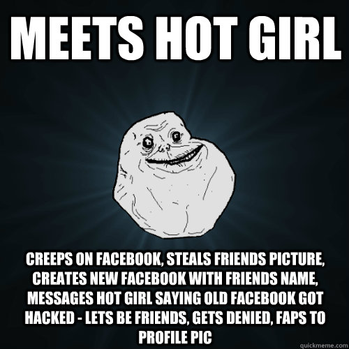 meets hot girl creeps on facebook, steals friends picture, creates new facebook with friends name, messages hot girl saying old facebook got hacked - lets be friends, gets denied, faps to profile pic  Forever Alone