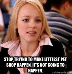 Stop trying to make Littlest Pet Shop happen. it's not going to happen.  Kony mean girls